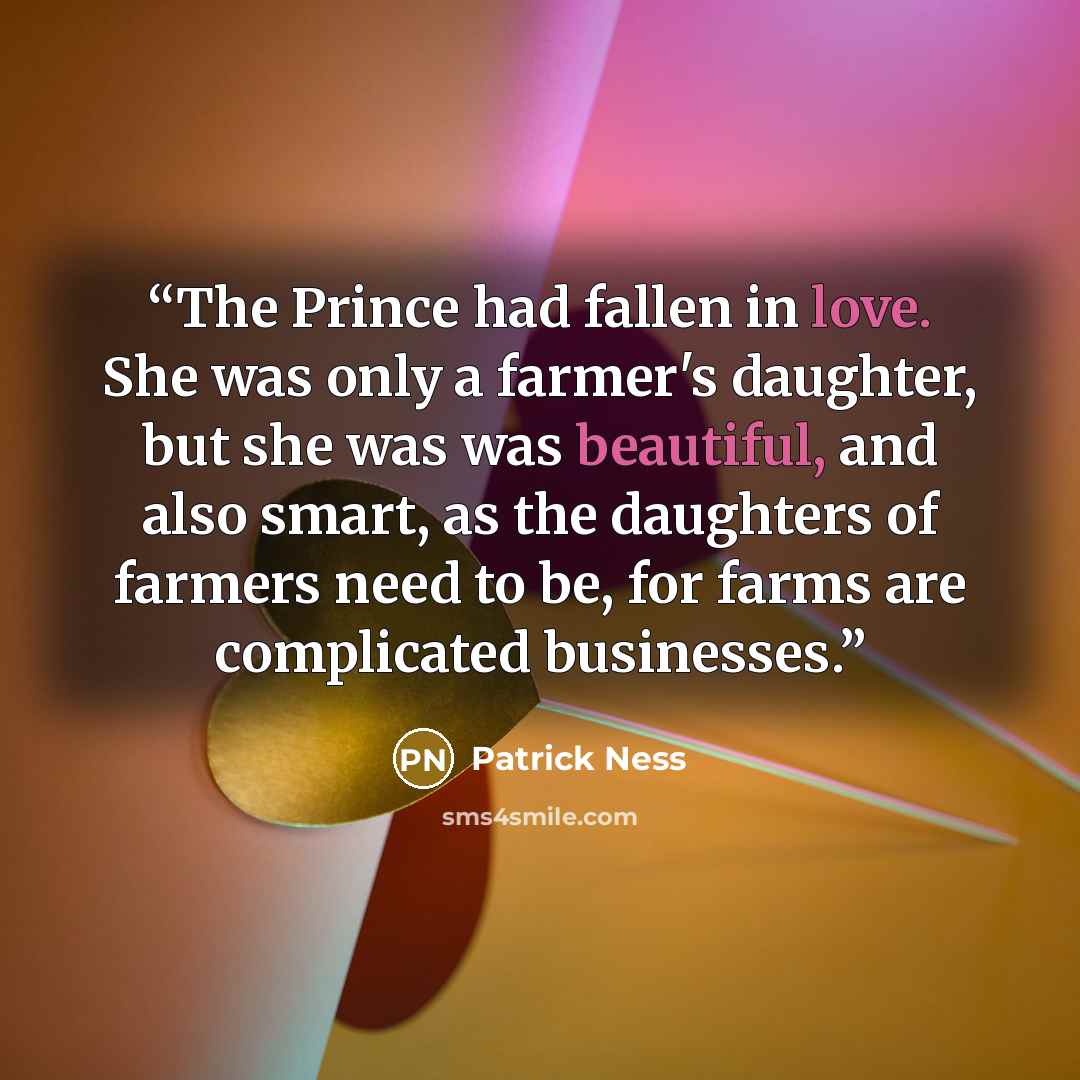 “The Prince had fallen in love. She was only a farmer's daughter, but she was was beautiful, and also smart, as the daughters of farmers need to be, for farms are complicated businesses.” quote by Patrick Ness