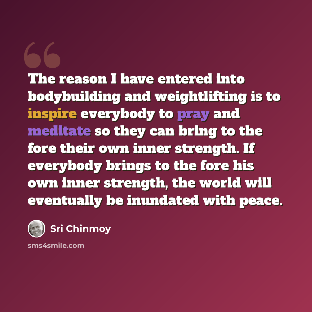 “The reason I have entered into bodybuilding and weightlifting is to inspire everybody to pray and meditate so they can bring to the fore their own inner strength. If everybody brings to the fore his own inner strength, the world will eventually be inundated with peace.” quote by Sri Chinmoy