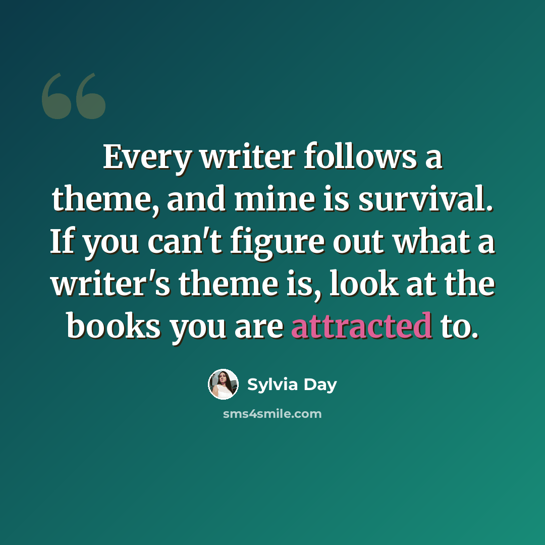 “Every writer follows a theme, and mine is survival. If you can't figure out what a writer's theme is, look at the books you are attracted to.” quote by Sylvia Day