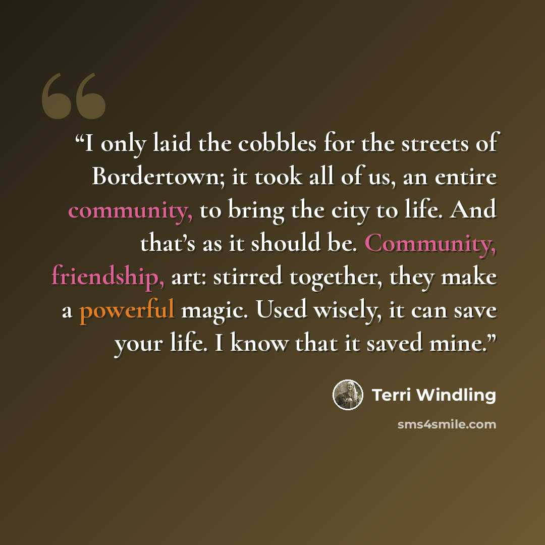 “I only laid the cobbles for the streets of Bordertown; it took all of us, an entire community, to bring the city to life. And that’s as it should be. Community, friendship, art: stirred together, they make a powerful magic. Used wisely, it can save your life. I know that it saved mine.” quote by Terri Windling