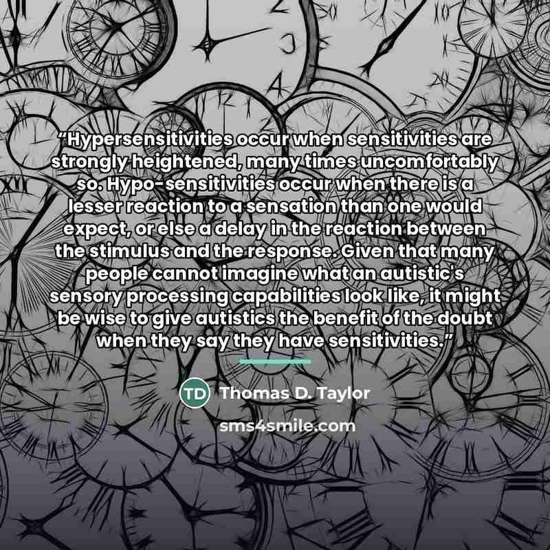 “Hypersensitivities occur when sensitivities are strongly heightened, many times uncomfortably so. Hypo-sensitivities occur when there is a lesser reaction to a sensation than one would expect, or else a delay in the reaction between the stimulus and the response. Given that many people cannot…” quote by Thomas D. Taylor