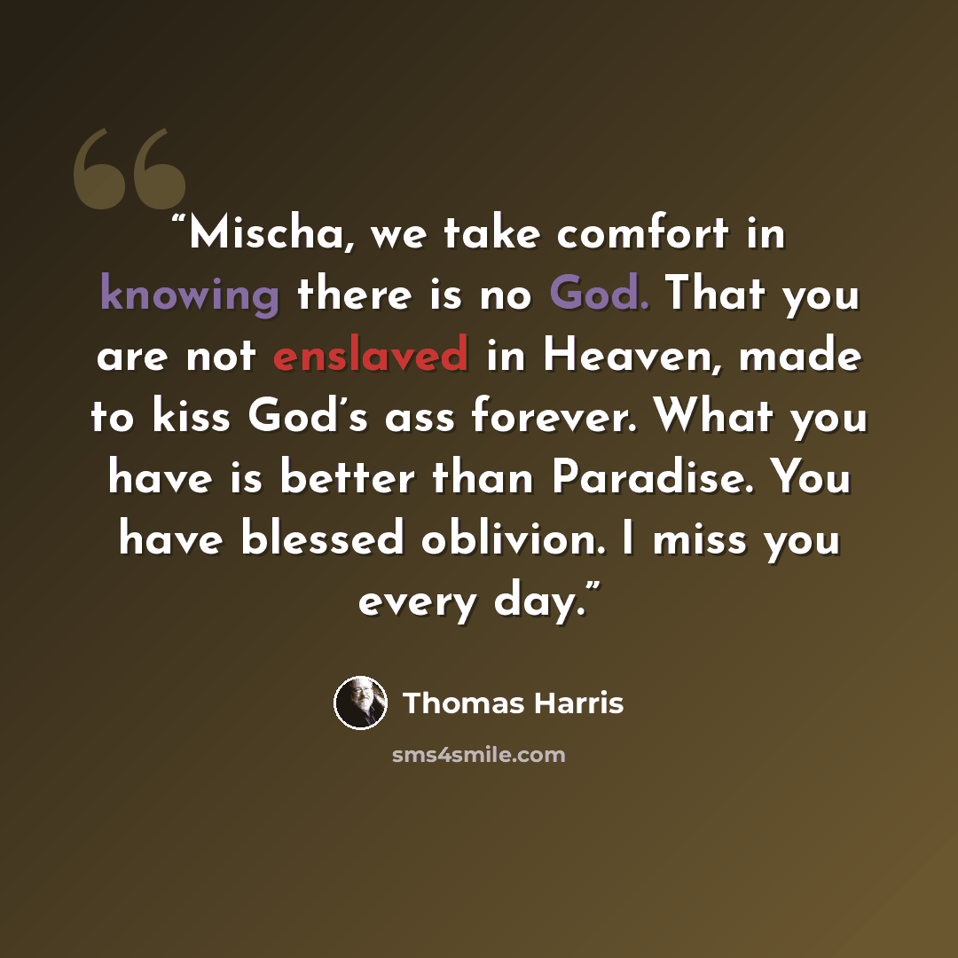 “Mischa, we take comfort in knowing there is no God. That you are not enslaved in Heaven, made to kiss God’s ass forever. What you have is better than Paradise. You have blessed oblivion. I miss you every day.” quote by Thomas Harris