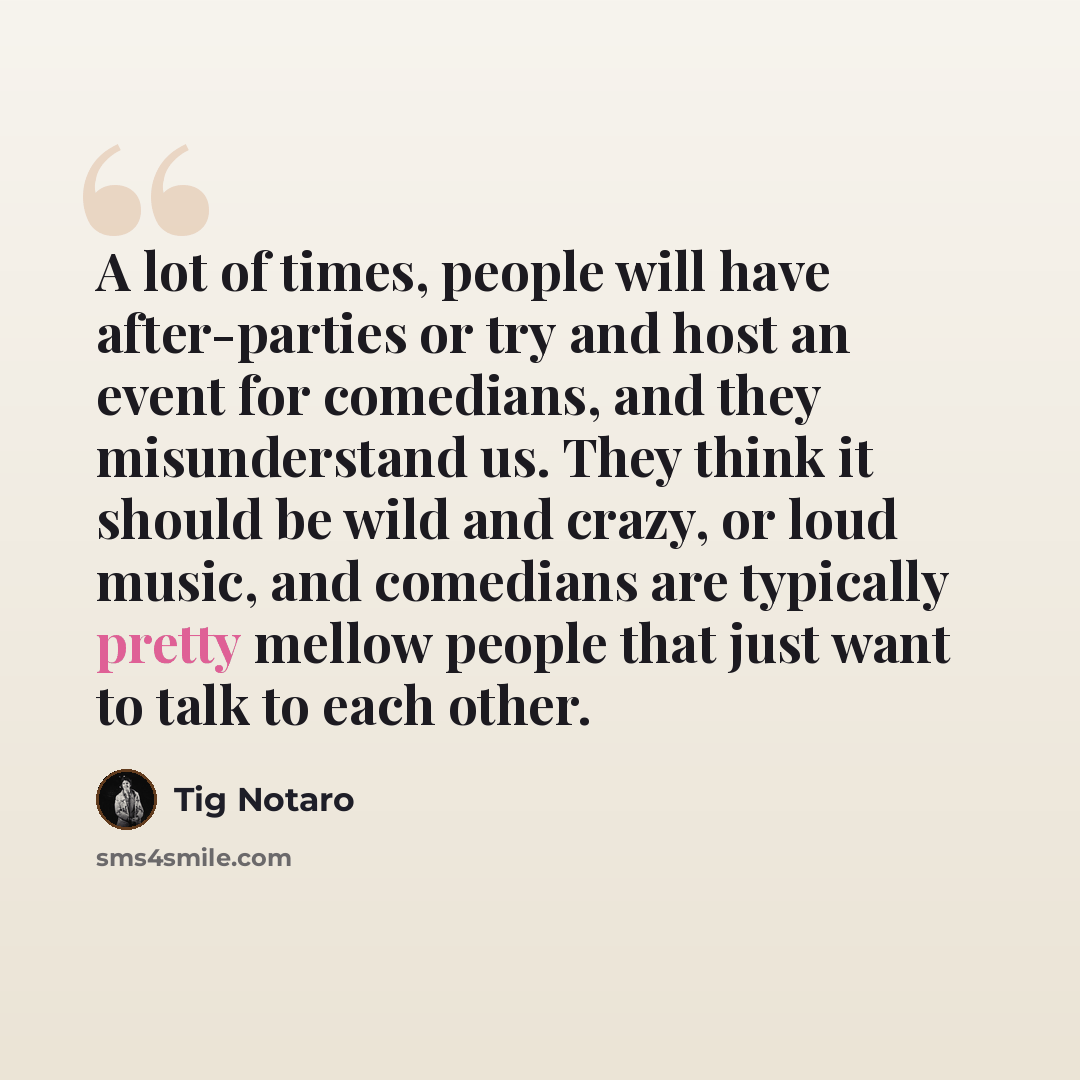 “A lot of times, people will have after-parties or try and host an event for comedians, and they misunderstand us. They think it should be wild and crazy, or loud music, and comedians are typically pretty mellow people that just want to talk to each other.” quote by Tig Notaro