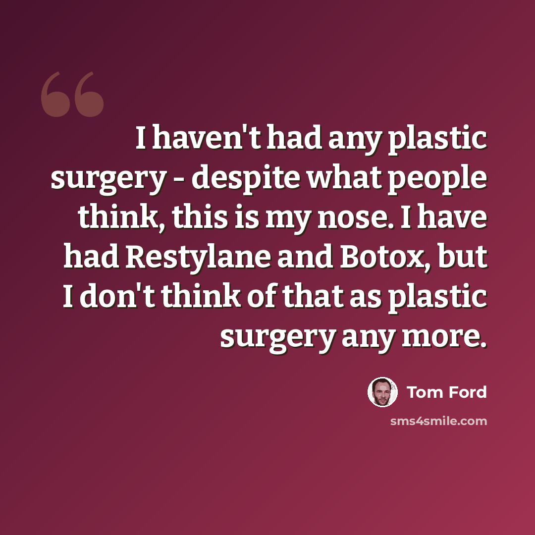 “I haven't had any plastic surgery - despite what people think, this is my nose. I have had Restylane and Botox, but I don't think of that as plastic surgery any more.” quote by Tom Ford