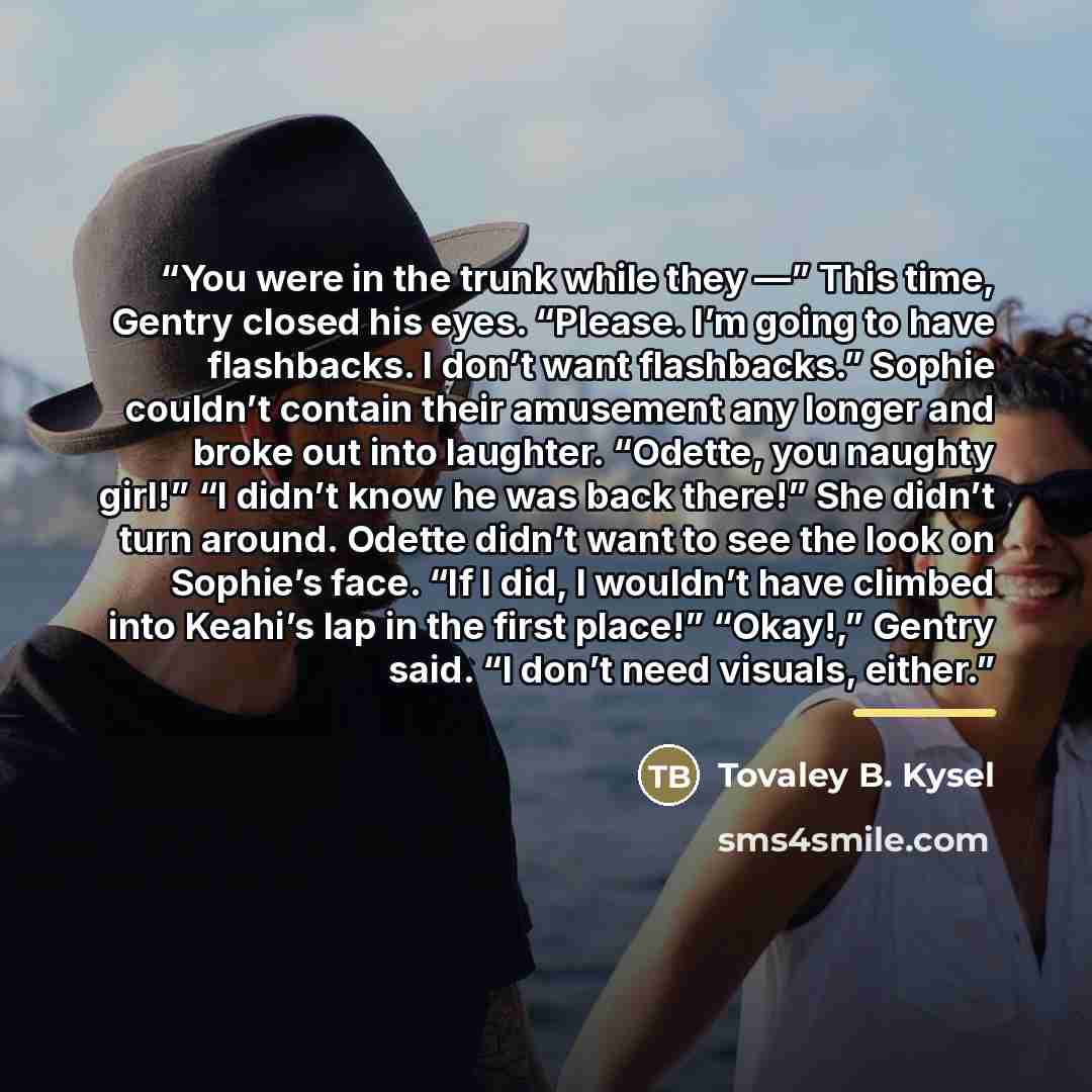 “You were in the trunk while they —” This time, Gentry closed his eyes. “Please. I’m going to have flashbacks. I don’t want flashbacks.” Sophie couldn’t contain their amusement any longer and broke out into laughter. “Odette, you naughty girl!” “I didn’t know he was back there!” She didn’t turn…” quote by Tovaley B. Kysel
