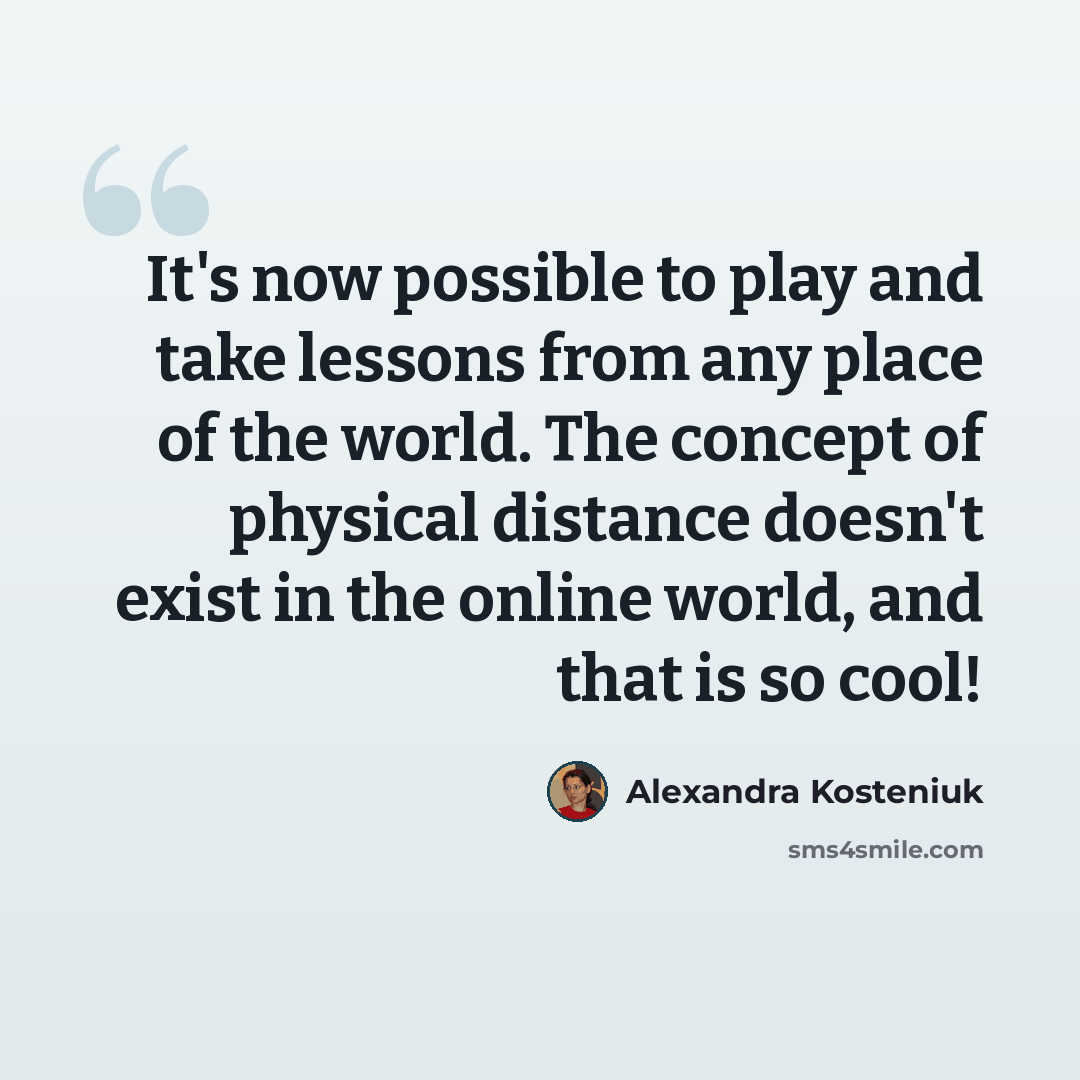 “It's now possible to play and take lessons from any place of the world. The concept of physical distance doesn't exist in the online world, and that is so cool!” quote by Alexandra Kosteniuk