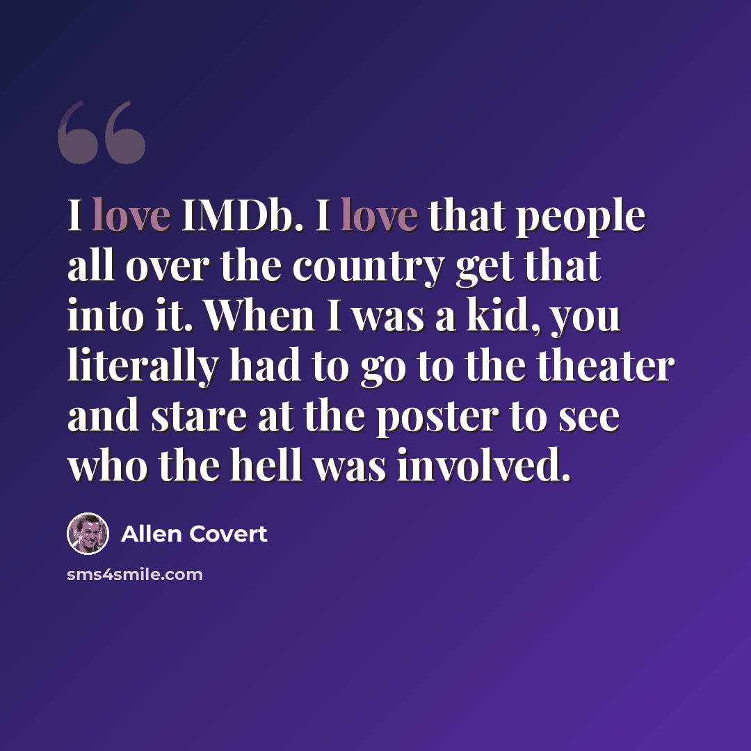 “I love IMDb. I love that people all over the country get that into it. When I was a kid, you literally had to go to the theater and stare at the poster to see who the hell was involved.” quote by Allen Covert