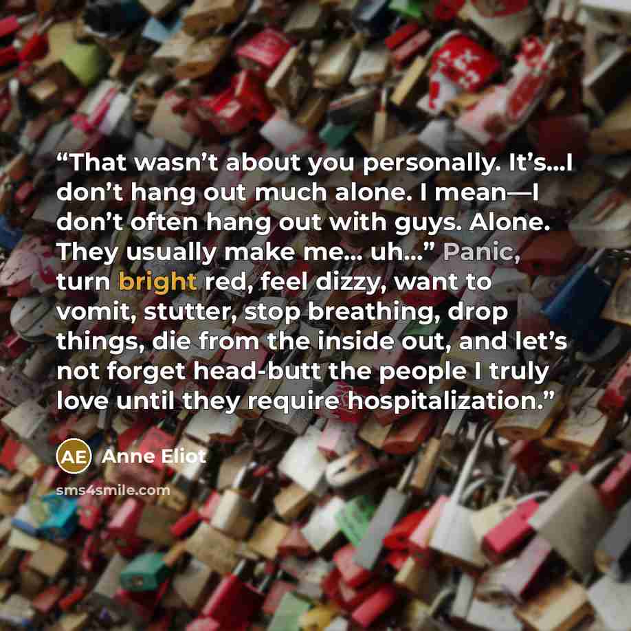 “That wasn’t about you personally. It’s...I don’t hang out much alone. I mean—I don’t often hang out with guys. Alone. They usually make me... uh…” Panic, turn bright red, feel dizzy, want to vomit, stutter, stop breathing, drop things, die from the inside out, and let’s not forget head-butt the…” quote by Anne Eliot