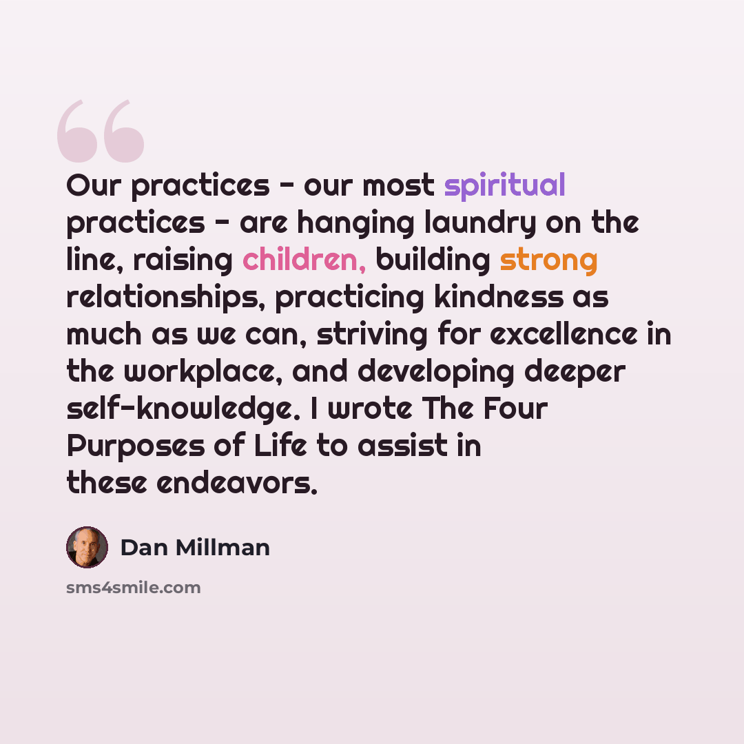 “Our practices - our most spiritual practices - are hanging laundry on the line, raising children, building strong relationships, practicing kindness as much as we can, striving for excellence in the workplace, and developing deeper self-knowledge. I wrote The Four Purposes of Life to assist in…” quote by Dan Millman