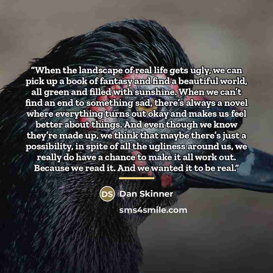 “When the landscape of real life gets ugly, we can pick up a book of fantasy and find a beautiful world, all green and filled with sunshine. When we can’t find an end to something sad, there’s always a novel where everything turns out okay and makes us feel better about things. And even though we…” quote by Dan Skinner