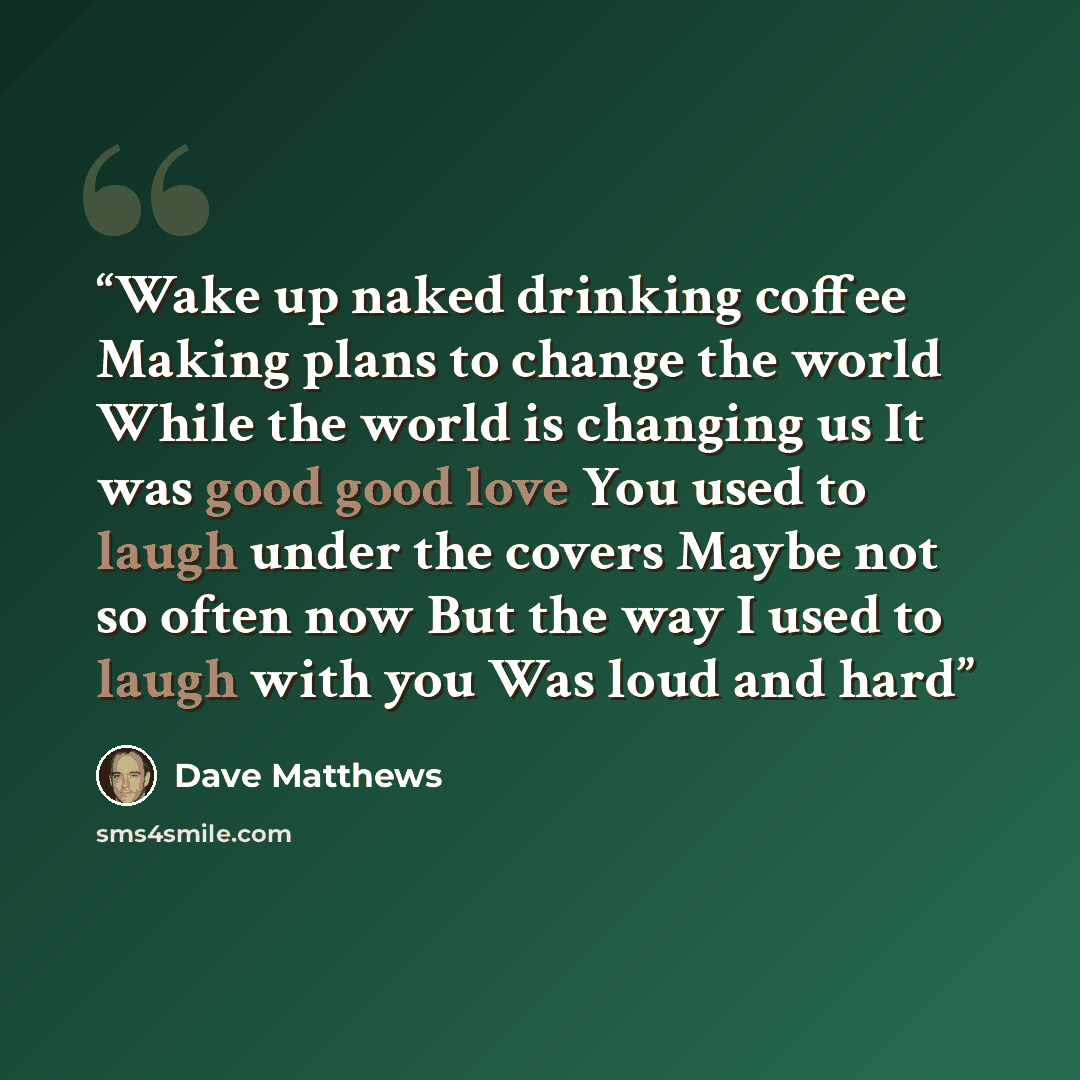 “Wake up naked drinking coffee Making plans to change the world While the world is changing us It was good good love You used to laugh under the covers Maybe not so often now But the way I used to laugh with you Was loud and hard” quote by dave matthews