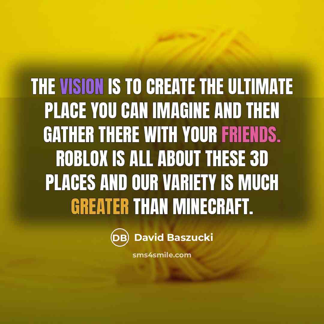 “The vision is to create the ultimate place you can imagine and then gather there with your friends. Roblox is all about these 3D places and our variety is much greater than Minecraft.” quote by David Baszucki
