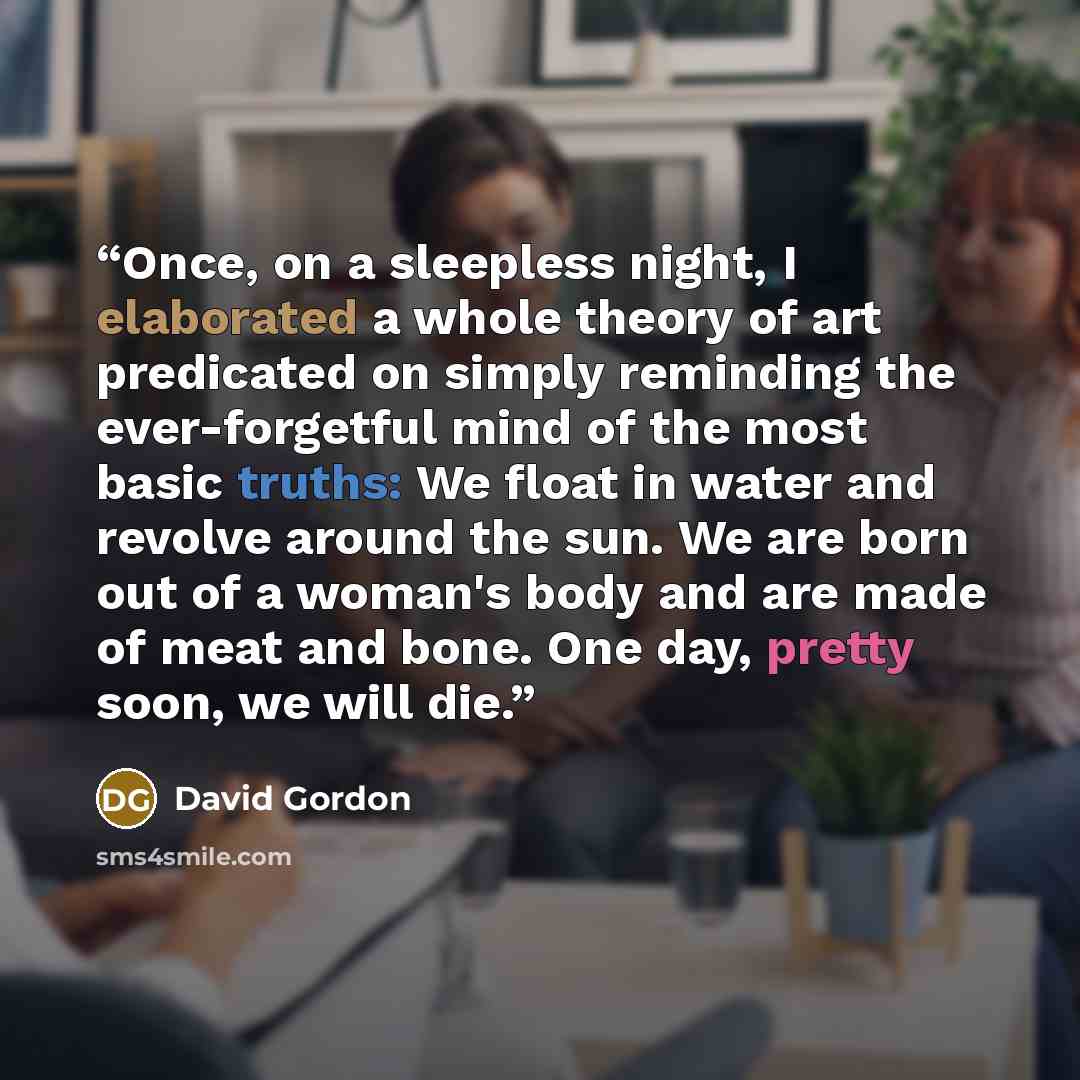 “Once, on a sleepless night, I elaborated a whole theory of art predicated on simply reminding the ever-forgetful mind of the most basic truths: We float in water and revolve around the sun. We are born out of a woman's body and are made of meat and bone. One day, pretty soon, we will die.” quote by David Gordon