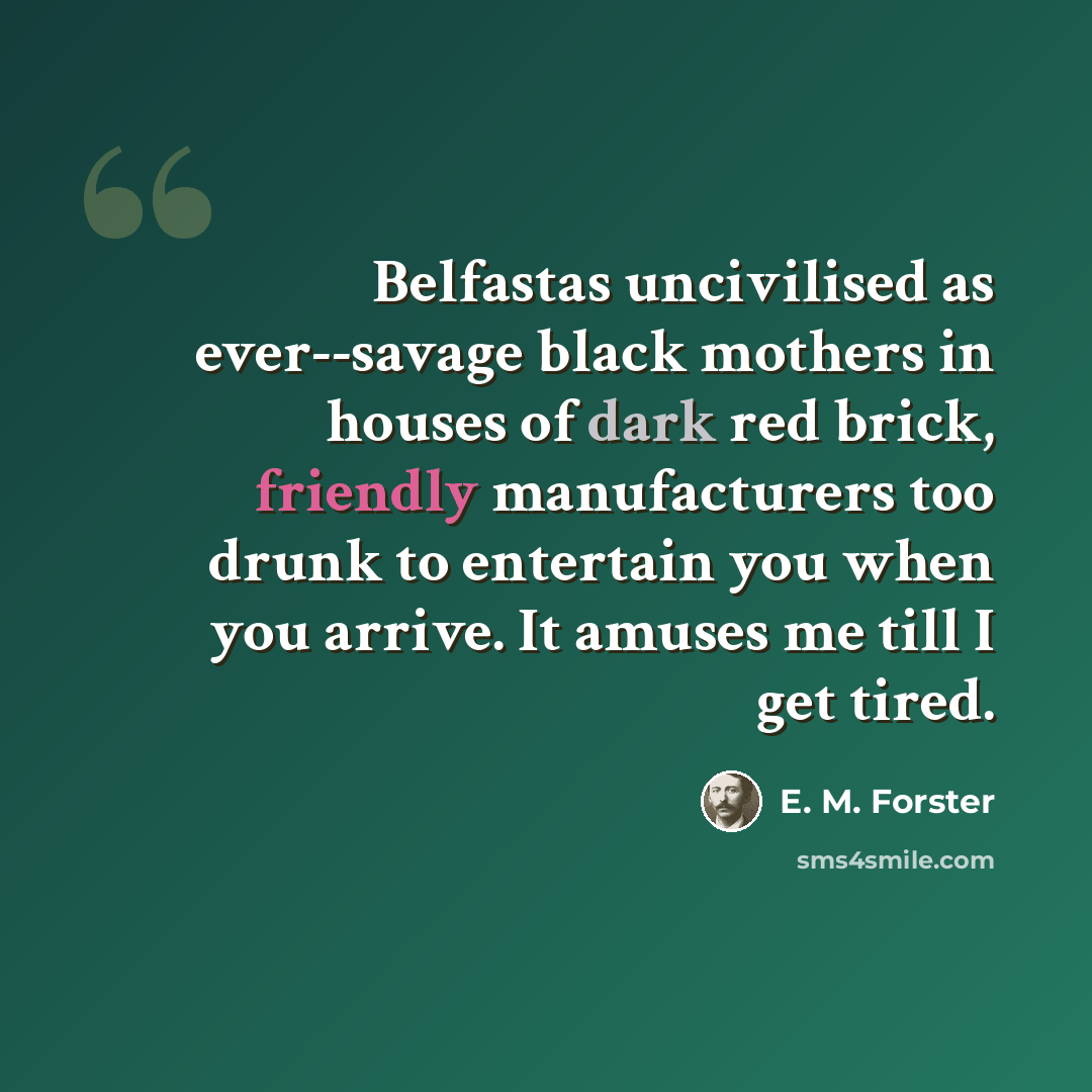 “Belfastas uncivilised as ever--savage black mothers in houses of dark red brick, friendly manufacturers too drunk to entertain you when you arrive. It amuses me till I get tired.” quote by E. M. Forster