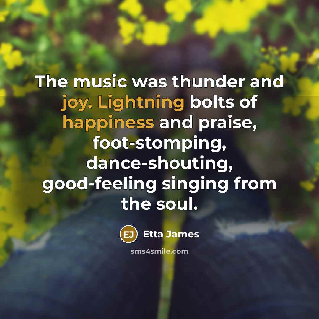 “The music was thunder and joy. Lightning bolts of happiness and praise, foot-stomping, dance-shouting, good-feeling singing from the soul.” quote by Etta James