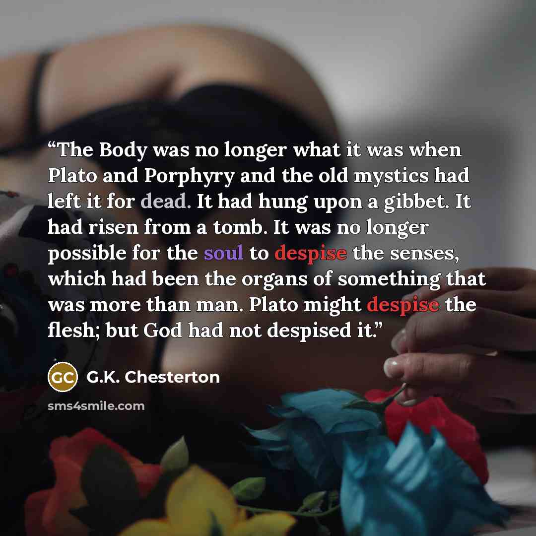“The Body was no longer what it was when Plato and Porphyry and the old mystics had left it for dead. It had hung upon a gibbet. It had risen from a tomb. It was no longer possible for the soul to despise the senses, which had been the organs of something that was more than man. Plato might despise…” quote by G.K. Chesterton
