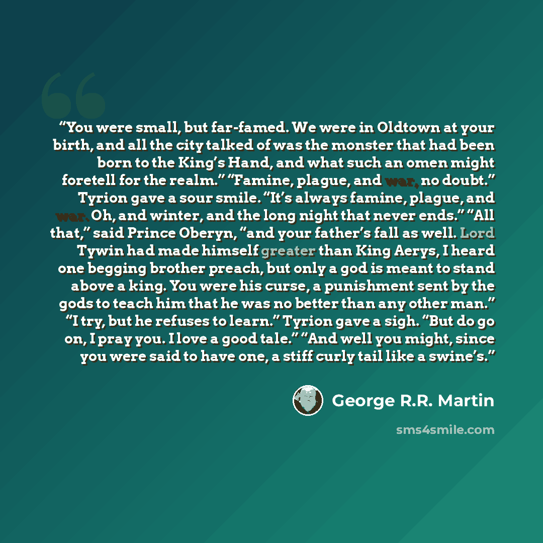 “You were small, but far-famed. We were in Oldtown at your birth, and all the city talked of was the monster that had been born to the King’s Hand, and what such an omen might foretell for the realm.” “Famine, plague, and war, no doubt.” Tyrion gave a sour smile. “It’s always famine, plague, and…” quote by George R.R. Martin