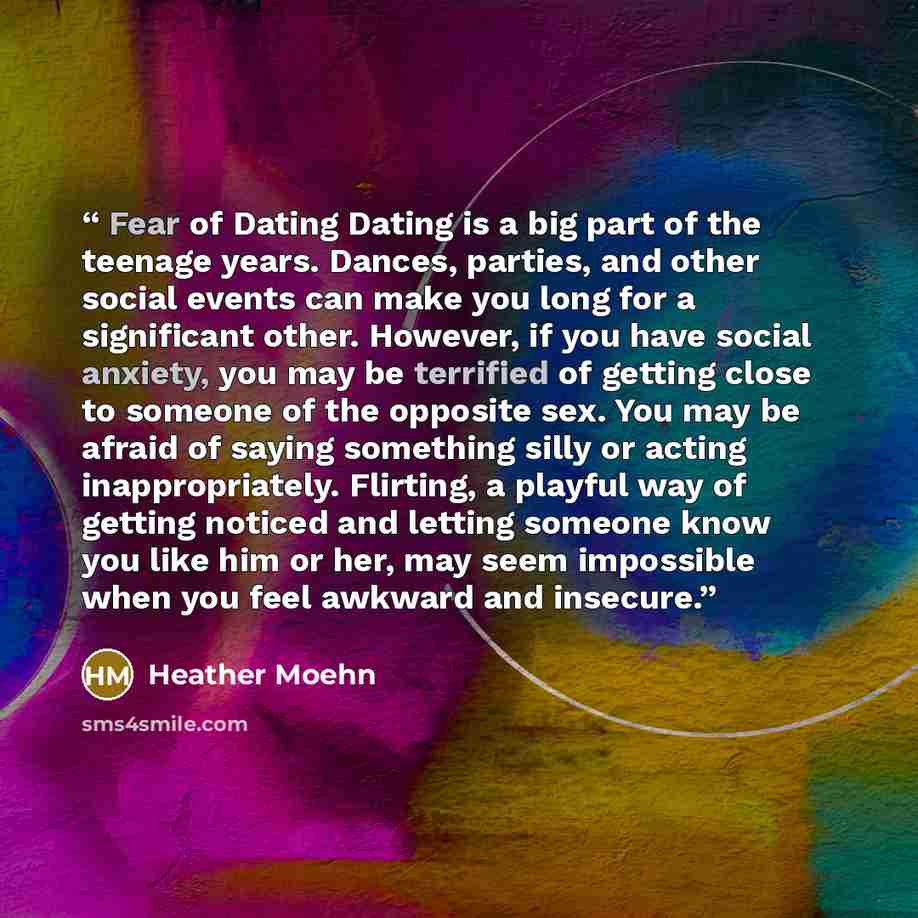 “Fear of Dating Dating is a big part of the teenage years. Dances, parties, and other social events can make you long for a significant other. However, if you have social anxiety, you may be terrified of getting close to someone of the opposite sex. You may be afraid of saying something silly or…” quote by Heather Moehn