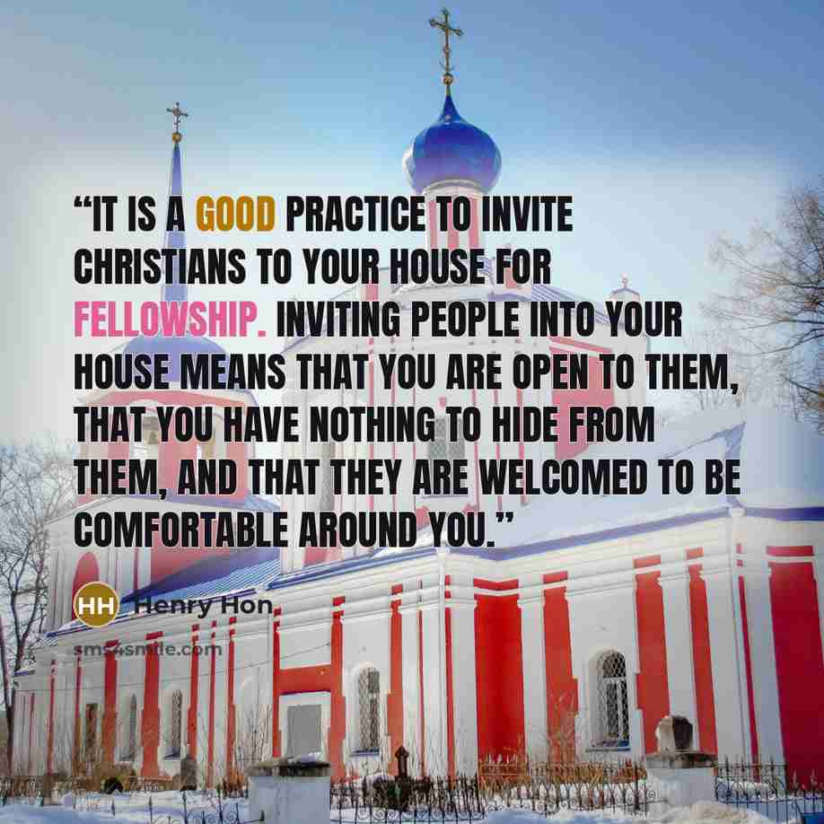 “It is a good practice to invite Christians to your house for fellowship. Inviting people into your house means that you are open to them, that you have nothing to hide from them, and that they are welcomed to be comfortable around you.” quote by Henry Hon