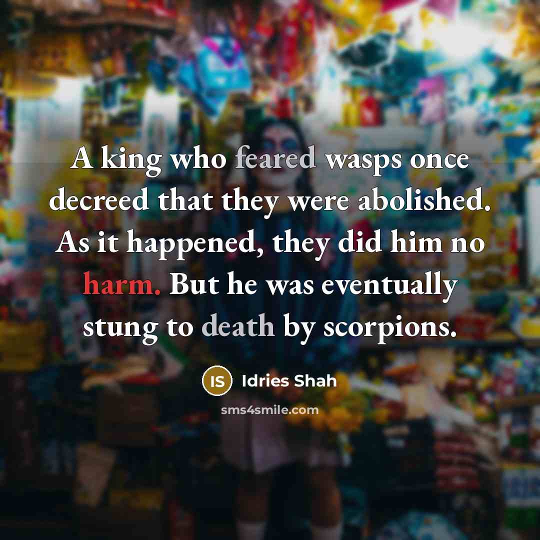 “A king who feared wasps once decreed that they were abolished. As it happened, they did him no harm. But he was eventually stung to death by scorpions.” quote by Idries Shah