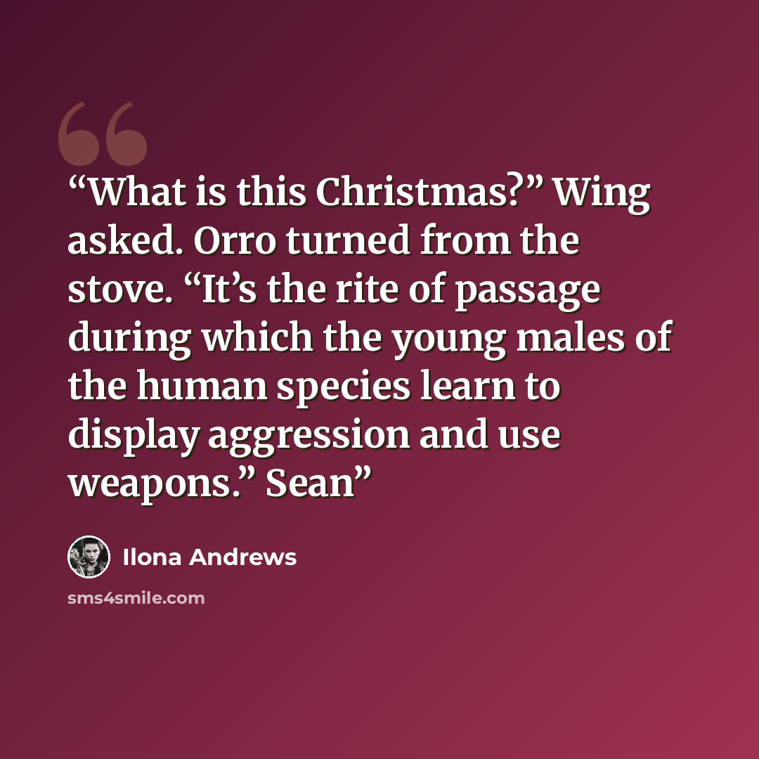 “What is this Christmas?” Wing asked. Orro turned from the stove. “It’s the rite of passage during which the young males of the human species learn to display aggression and use weapons.” Sean” quote by Ilona Andrews
