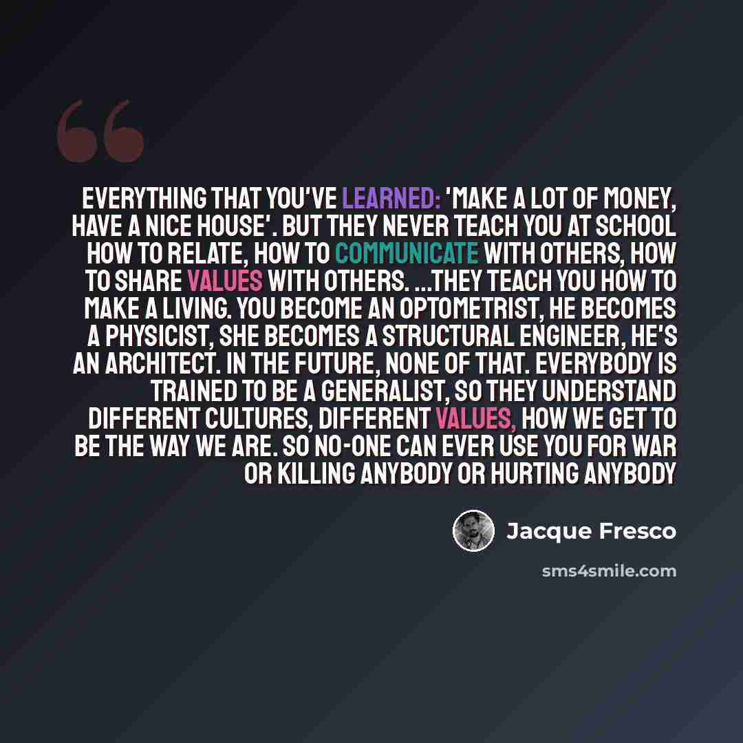 “Everything that you've learned: 'Make a lot of money, have a nice house'. But they never teach you at school how to relate, how to communicate with others, how to share values with others. ...They teach you how to make a living. You become an optometrist, he becomes a physicist, she becomes a…” quote by Jacque Fresco