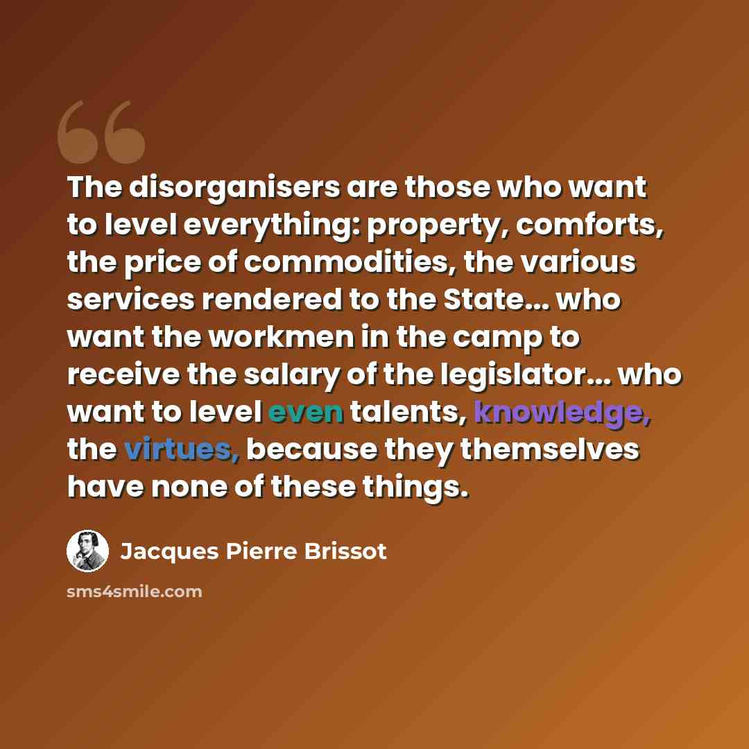 “The disorganisers are those who want to level everything: property, comforts, the price of commodities, the various services rendered to the State... who want the workmen in the camp to receive the salary of the legislator... who want to level even talents, knowledge, the virtues, because they…” quote by Jacques Pierre Brissot