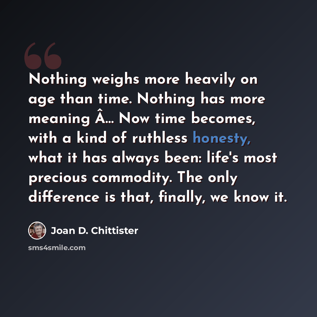 “Nothing weighs more heavily on age than time. Nothing has more meaning Â… Now time becomes, with a kind of ruthless honesty, what it has always been: life's most precious commodity. The only difference is that, finally, we know it.” quote by Joan D. Chittister