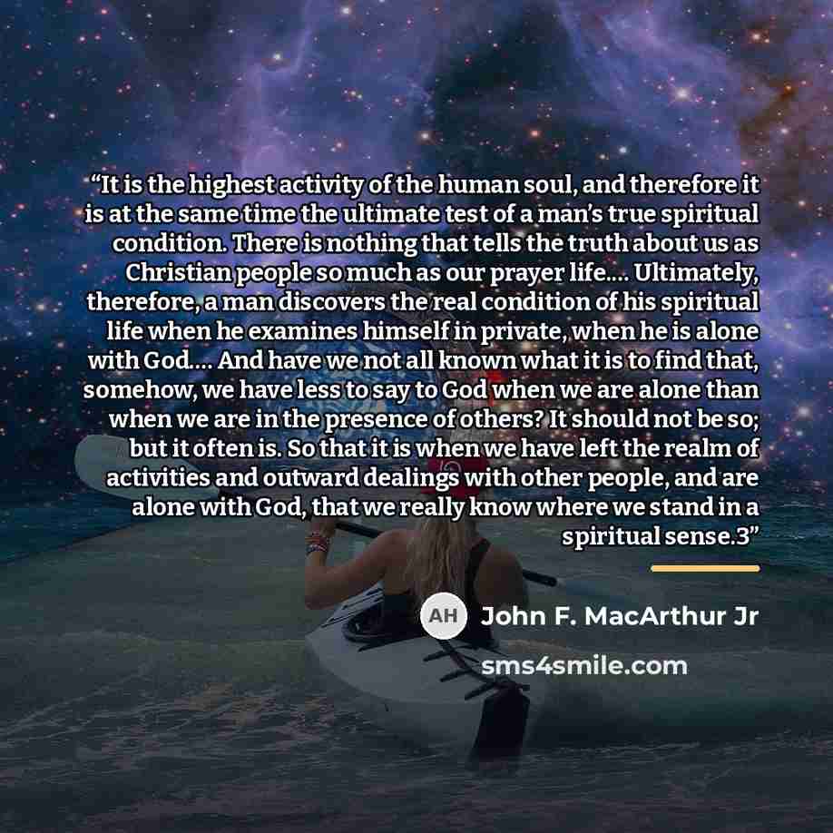 “It is the highest activity of the human soul, and therefore it is at the same time the ultimate test of a man’s true spiritual condition. There is nothing that tells the truth about us as Christian people so much as our prayer life.… Ultimately, therefore, a man discovers the real condition of his…” quote by John F. MacArthur Jr
