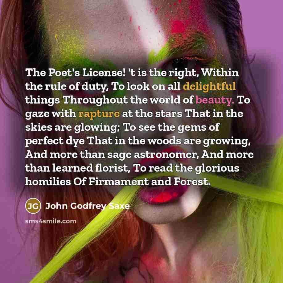 “The Poet's License! 't is the right, Within the rule of duty, To look on all delightful things Throughout the world of beauty. To gaze with rapture at the stars That in the skies are glowing; To see the gems of perfect dye That in the woods are growing, And more than sage astronomer, And more than…” quote by John Godfrey Saxe