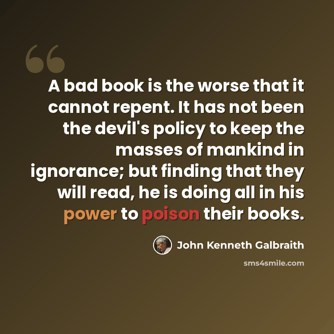 “A bad book is the worse that it cannot repent. It has not been the devil's policy to keep the masses of mankind in ignorance; but finding that they will read, he is doing all in his power to poison their books.” quote by John Kenneth Galbraith