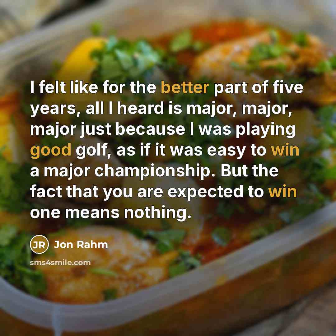 “I felt like for the better part of five years, all I heard is major, major, major just because I was playing good golf, as if it was easy to win a major championship. But the fact that you are expected to win one means nothing.” quote by Jon Rahm