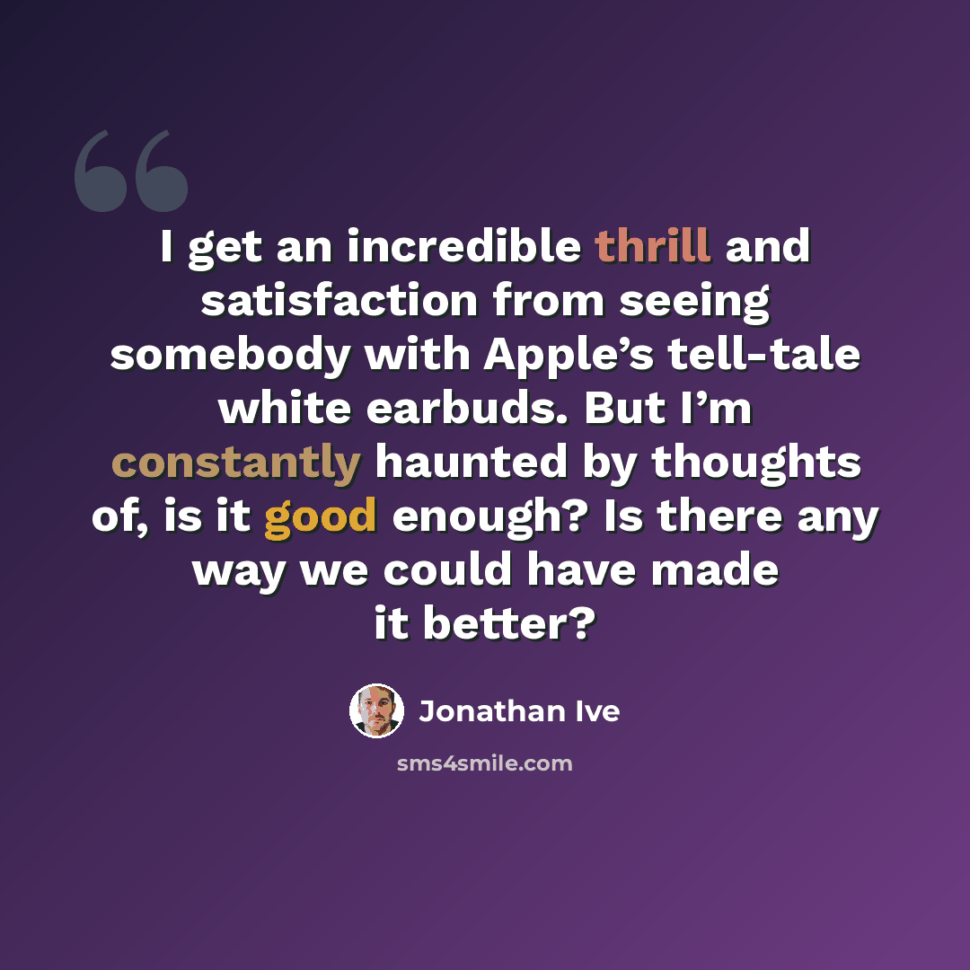 “I get an incredible thrill and satisfaction from seeing somebody with Apple’s tell-tale white earbuds. But I’m constantly haunted by thoughts of, is it good enough? Is there any way we could have made it better?” quote by Jonathan Ive
