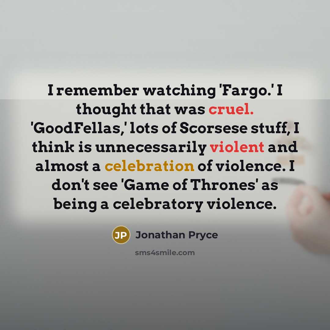 “I remember watching 'Fargo.' I thought that was cruel. 'GoodFellas,' lots of Scorsese stuff, I think is unnecessarily violent and almost a celebration of violence. I don't see 'Game of Thrones' as being a celebratory violence.” quote by Jonathan Pryce