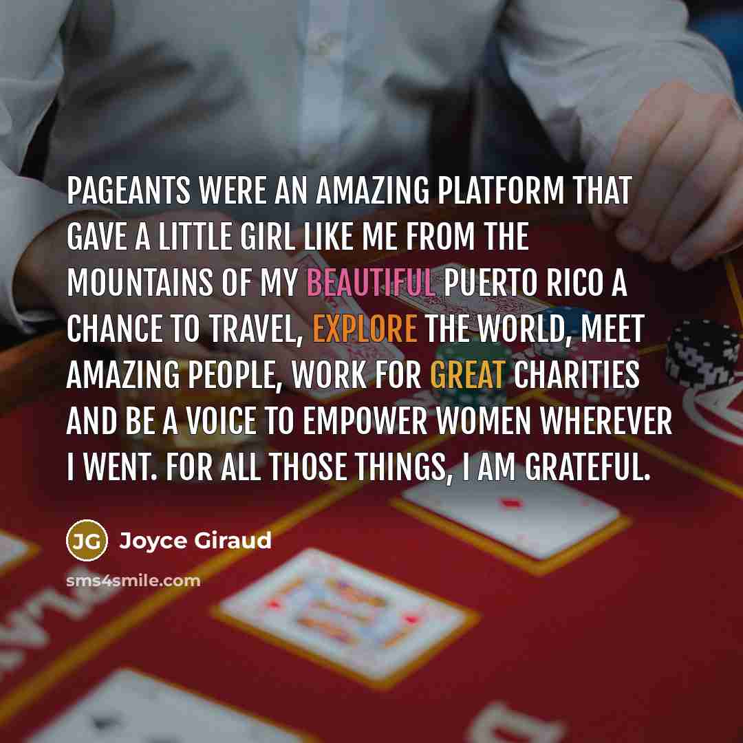“Pageants were an amazing platform that gave a little girl like me from the mountains of my beautiful Puerto Rico a chance to travel, explore the world, meet amazing people, work for great charities and be a voice to empower women wherever I went. For all those things, I am grateful.” quote by Joyce Giraud