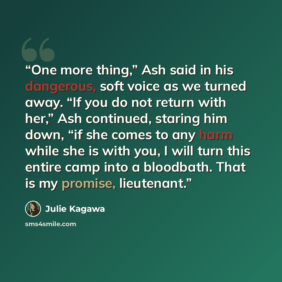 “One more thing,” Ash said in his dangerous, soft voice as we turned away. “If you do not return with her,” Ash continued, staring him down, “if she comes to any harm while she is with you, I will turn this entire camp into a bloodbath. That is my promise, lieutenant.” quote by Julie Kagawa