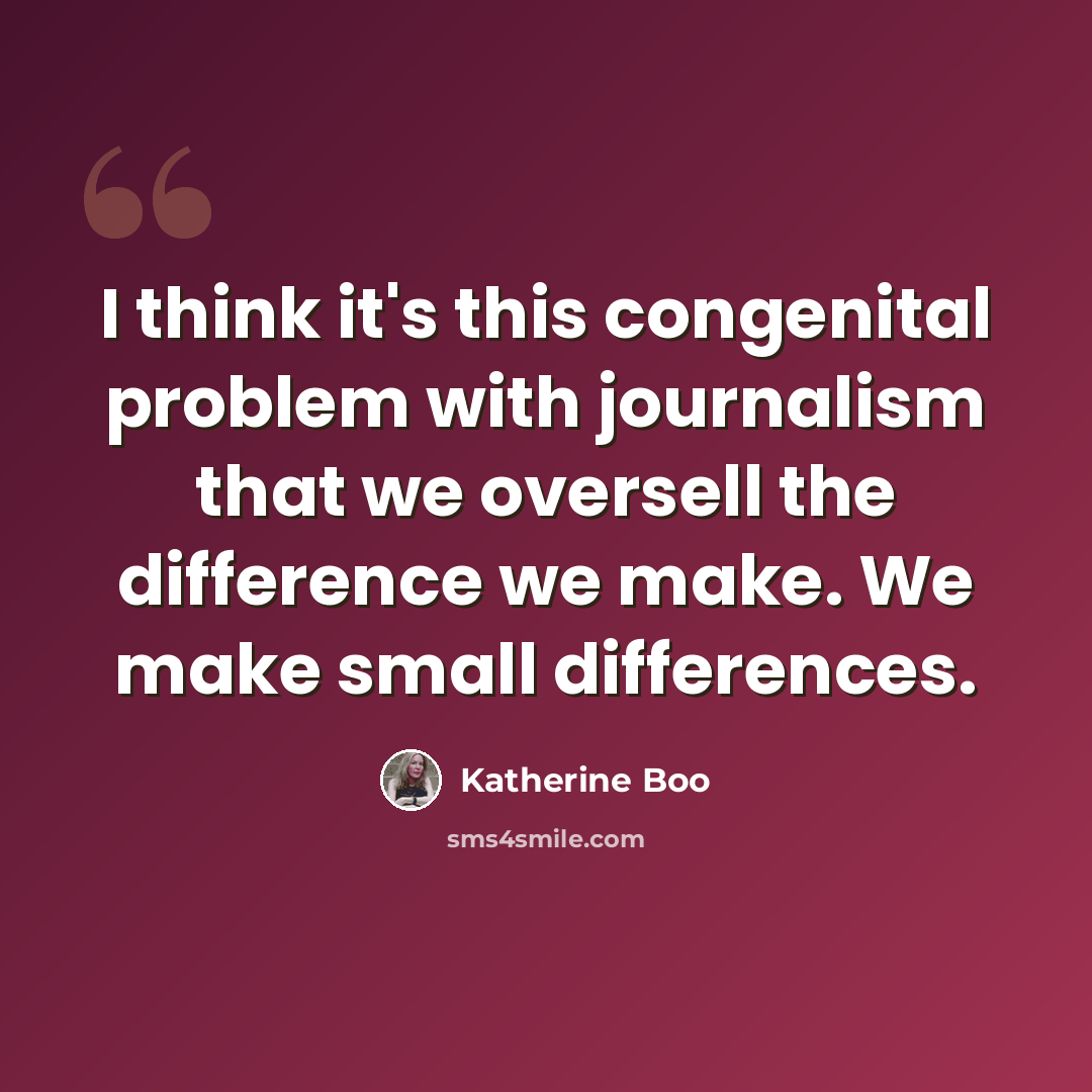 “I think it's this congenital problem with journalism that we oversell the difference we make. We make small differences.” quote by Katherine Boo