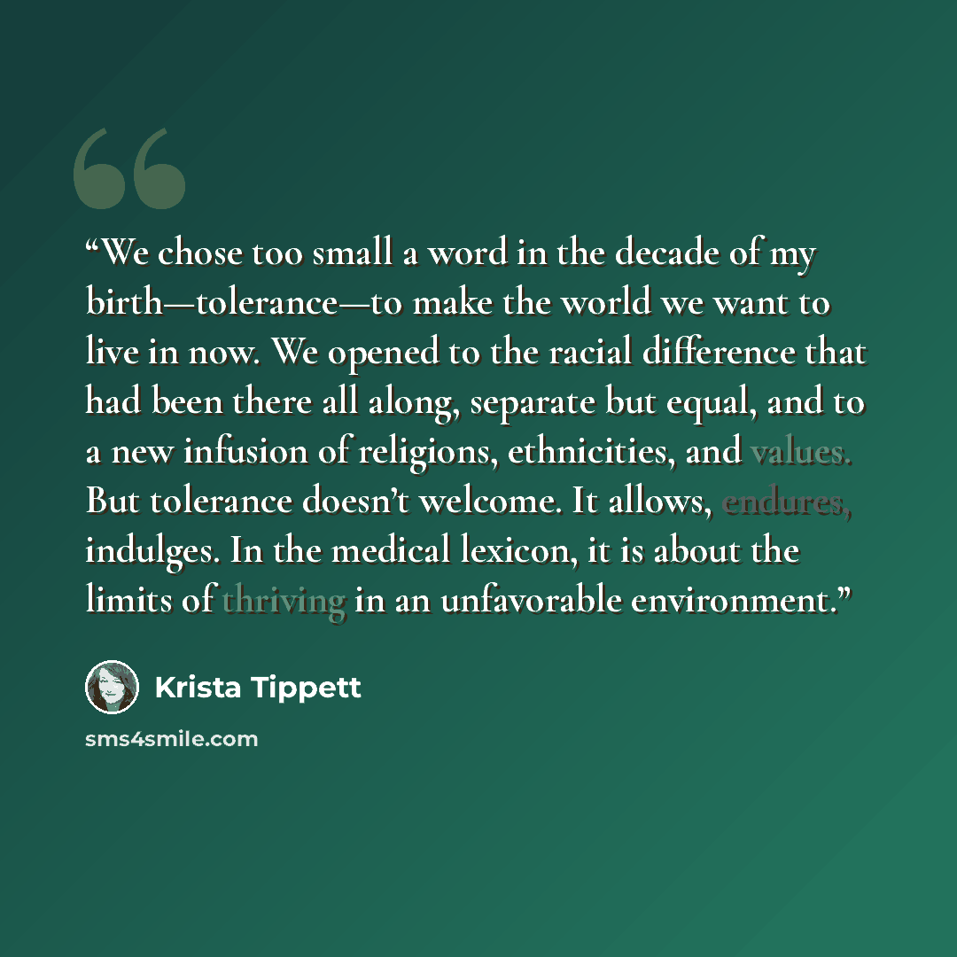 “We chose too small a word in the decade of my birth—tolerance—to make the world we want to live in now. We opened to the racial difference that had been there all along, separate but equal, and to a new infusion of religions, ethnicities, and values. But tolerance doesn’t welcome. It allows…” quote by Krista Tippett