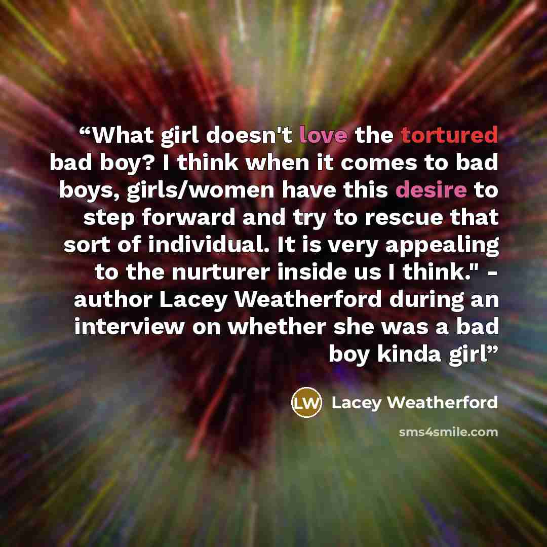 “What girl doesn't love the tortured bad boy? I think when it comes to bad boys, girls/women have this desire to step forward and try to rescue that sort of individual. It is very appealing to the nurturer inside us I think." - author Lacey Weatherford during an interview on whether she was a bad…” quote by Lacey Weatherford