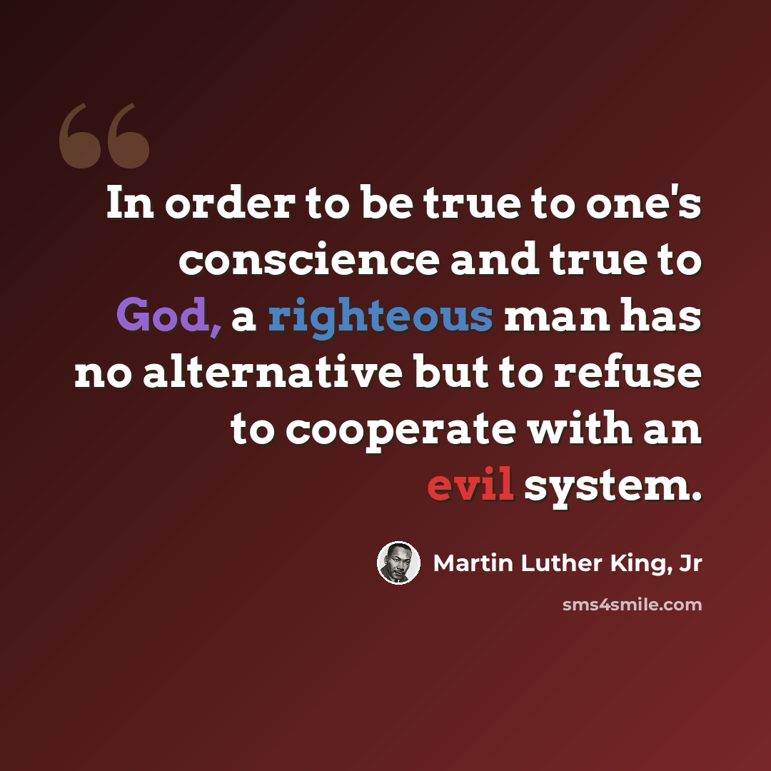 “In order to be true to one's conscience and true to God, a righteous man has no alternative but to refuse to cooperate with an evil system.” quote by Martin Luther King, Jr