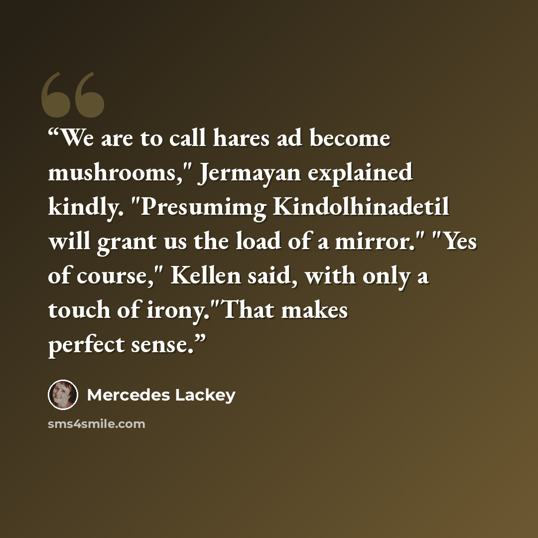 “We are to call hares ad become mushrooms," Jermayan explained kindly. "Presumimg Kindolhinadetil will grant us the load of a mirror." "Yes of course," Kellen said, with only a touch of irony."That makes perfect sense.” quote by Mercedes Lackey