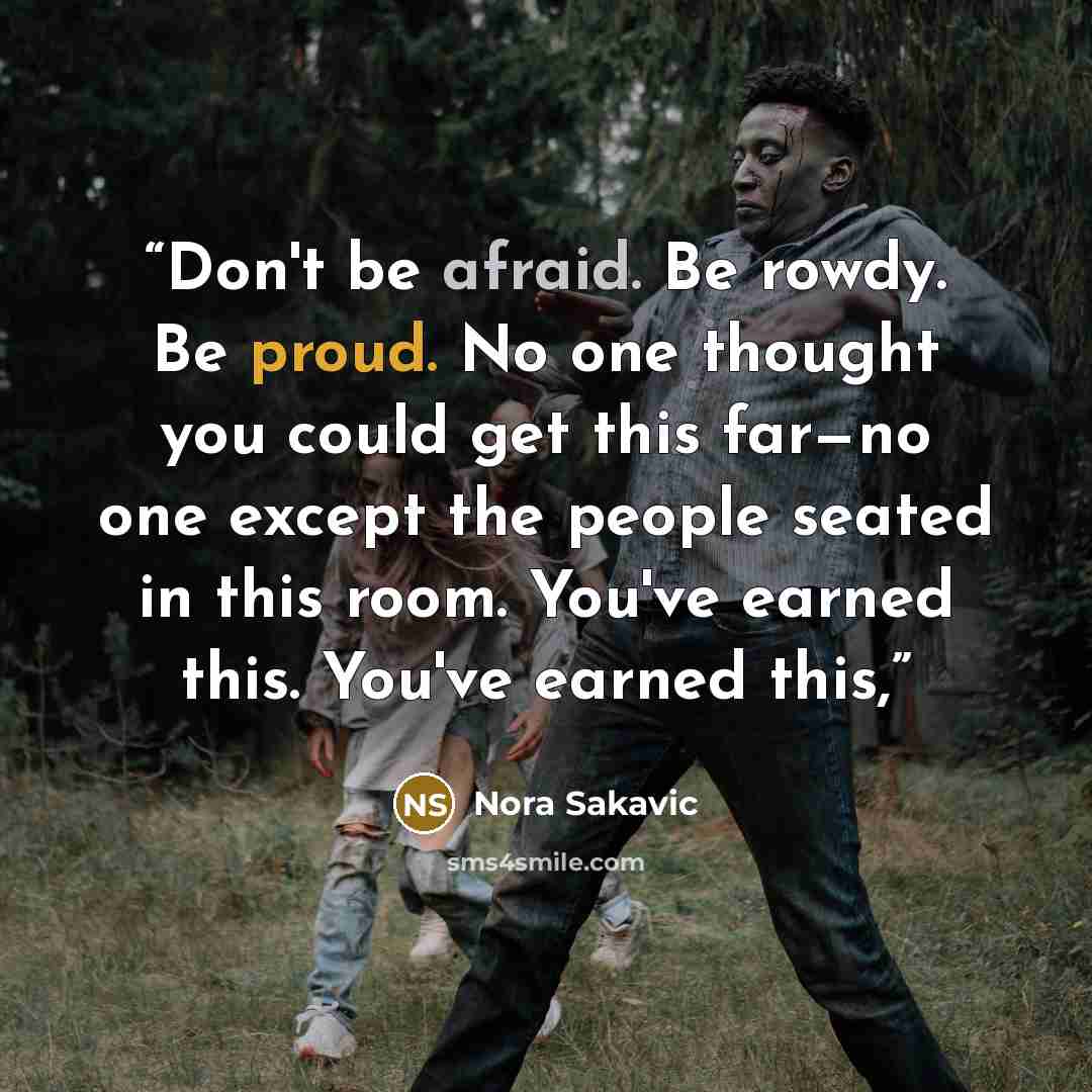 “Don't be afraid. Be rowdy. Be proud. No one thought you could get this far—no one except the people seated in this room. You've earned this. You've earned this,” quote by Nora Sakavic