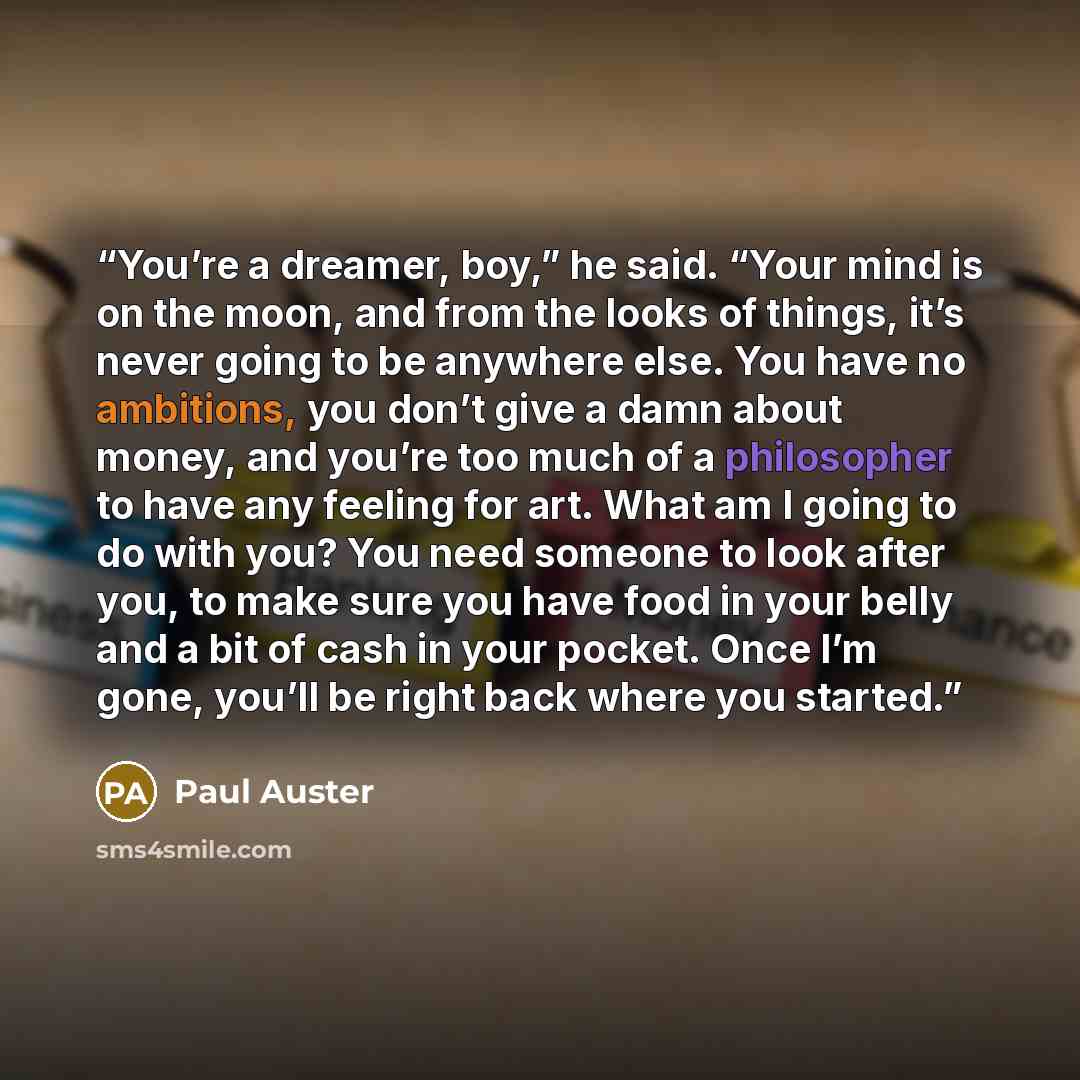 “You’re a dreamer, boy,” he said. “Your mind is on the moon, and from the looks of things, it’s never going to be anywhere else. You have no ambitions, you don’t give a damn about money, and you’re too much of a philosopher to have any feeling for art. What am I going to do with you? You need…” quote by Paul Auster