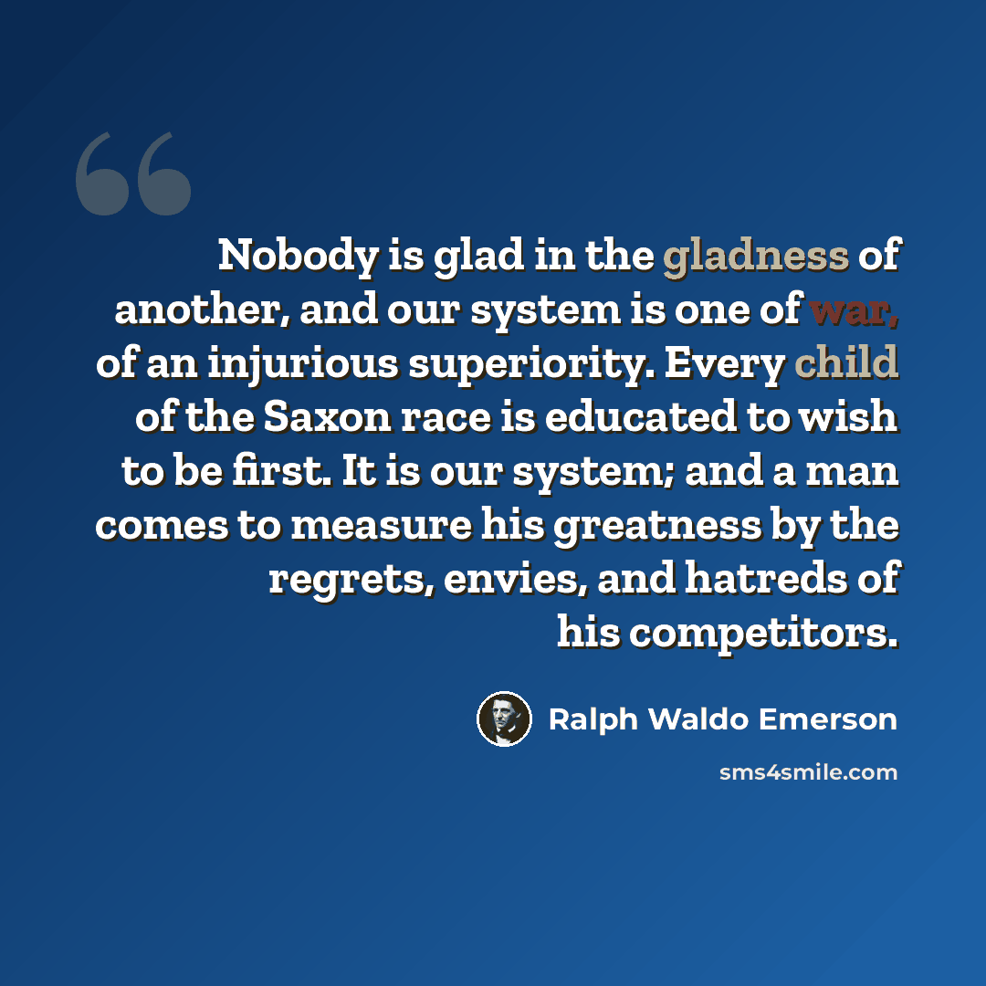 “Nobody is glad in the gladness of another, and our system is one of war, of an injurious superiority. Every child of the Saxon race is educated to wish to be first. It is our system; and a man comes to measure his greatness by the regrets, envies, and hatreds of his competitors.” quote by Ralph Waldo Emerson