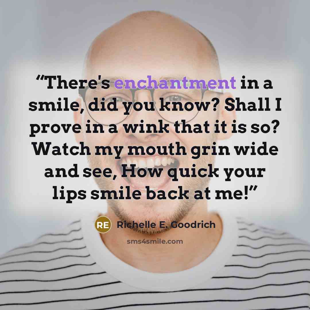 “There's enchantment in a smile, did you know? Shall I prove in a wink that it is so? Watch my mouth grin wide and see, How quick your lips smile back at me!” quote by Richelle E. Goodrich