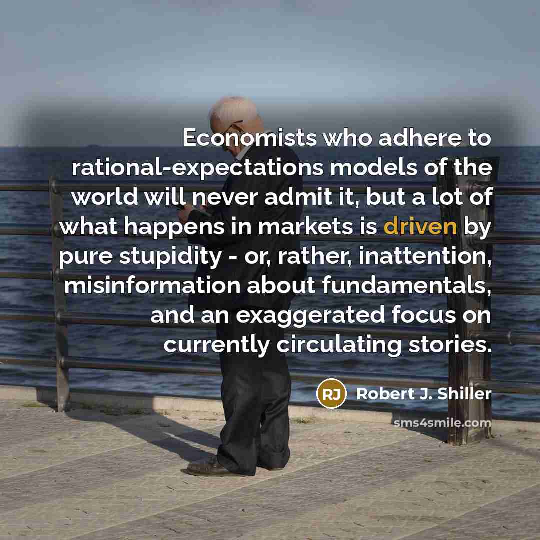 “Economists who adhere to rational-expectations models of the world will never admit it, but a lot of what happens in markets is driven by pure stupidity - or, rather, inattention, misinformation about fundamentals, and an exaggerated focus on currently circulating stories.” quote by Robert J. Shiller
