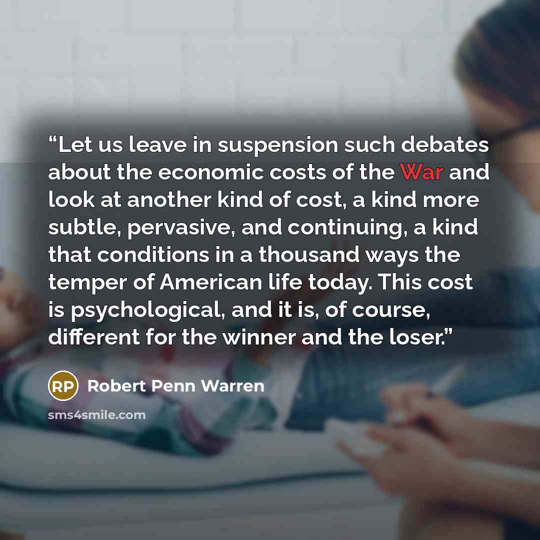 “Let us leave in suspension such debates about the economic costs of the War and look at another kind of cost, a kind more subtle, pervasive, and continuing, a kind that conditions in a thousand ways the temper of American life today. This cost is psychological, and it is, of course, different for…” quote by Robert Penn Warren