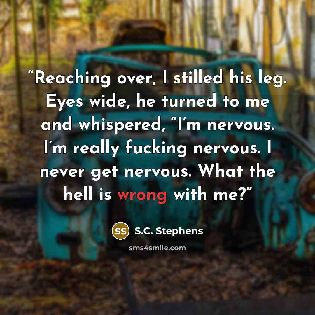 “Reaching over, I stilled his leg. Eyes wide, he turned to me and whispered, “I’m nervous. I’m really fucking nervous. I never get nervous. What the hell is wrong with me?” quote by S.C. Stephens