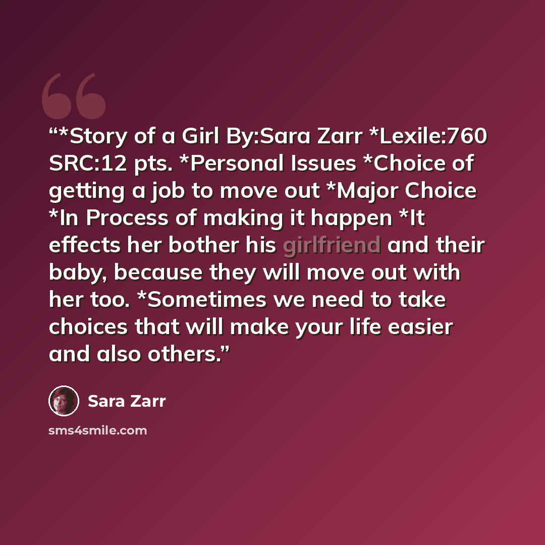 “*Story of a Girl By:Sara Zarr *Lexile:760 SRC:12 pts. *Personal Issues *Choice of getting a job to move out *Major Choice *In Process of making it happen *It effects her bother his girlfriend and their baby, because they will move out with her too. *Sometimes we need to take choices that will make…” quote by Sara Zarr