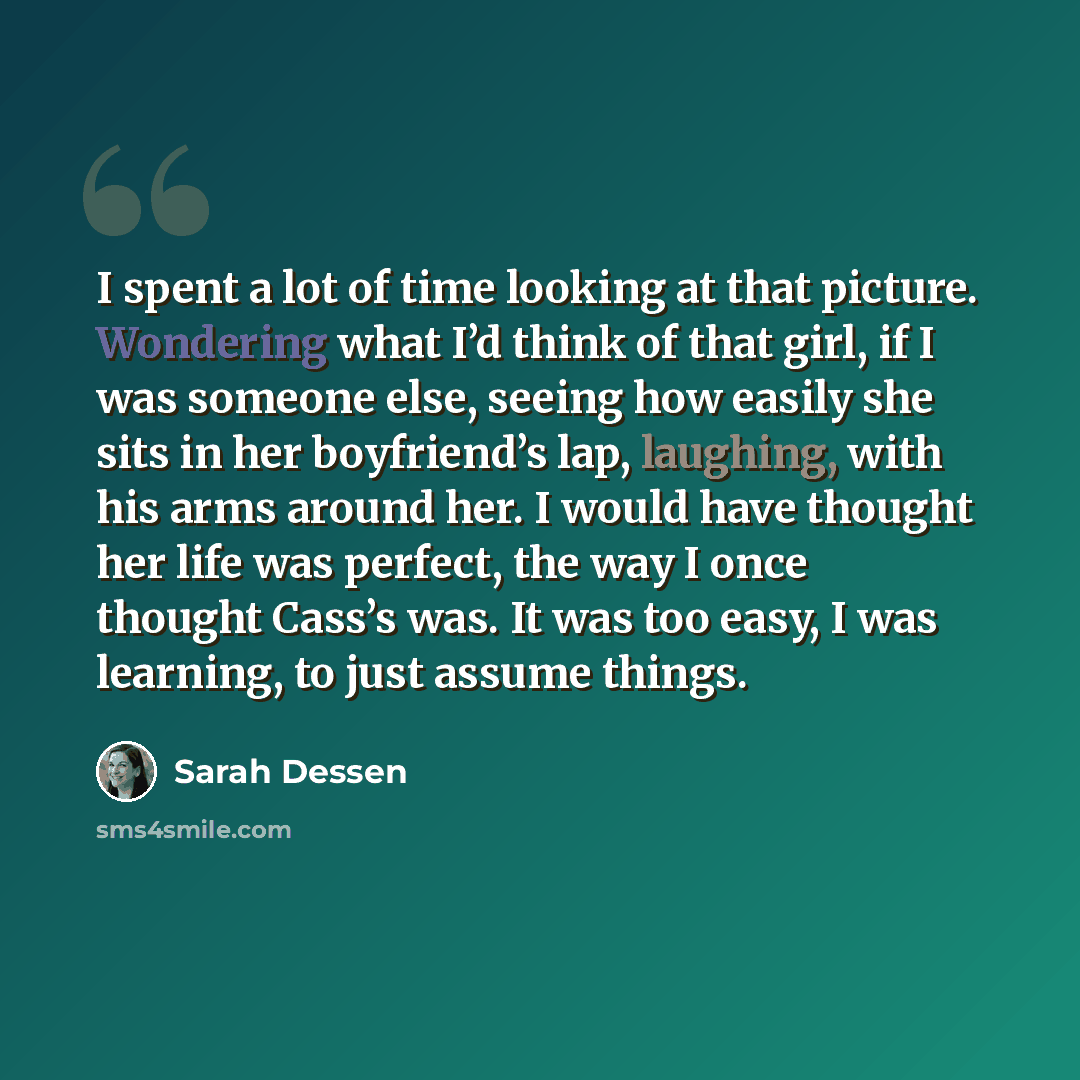“I spent a lot of time looking at that picture. Wondering what I’d think of that girl, if I was someone else, seeing how easily she sits in her boyfriend’s lap, laughing, with his arms around her. I would have thought her life was perfect, the way I once thought Cass’s was. It was too easy, I was…” quote by Sarah Dessen